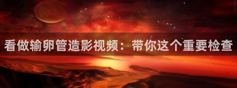 秋霞嫩草影院：看做输卵管造影视频：带你这个重要检查